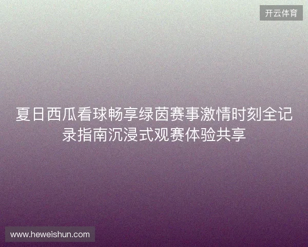 夏日西瓜看球畅享绿茵赛事激情时刻全记录指南沉浸式观赛体验共享