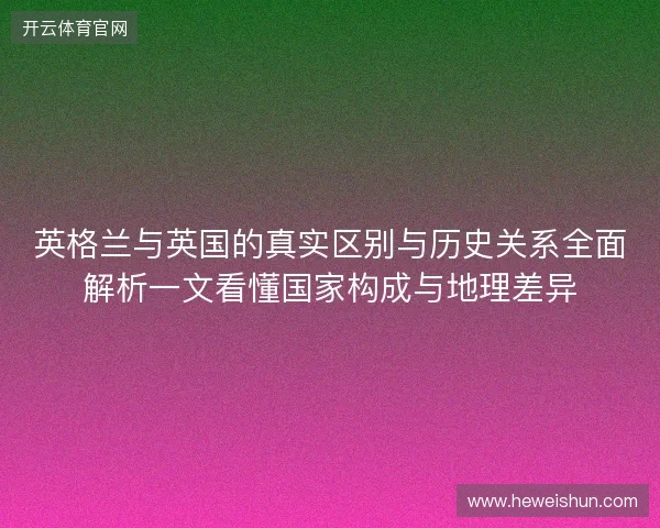 英格兰与英国的真实区别与历史关系全面解析一文看懂国家构成与地理差异