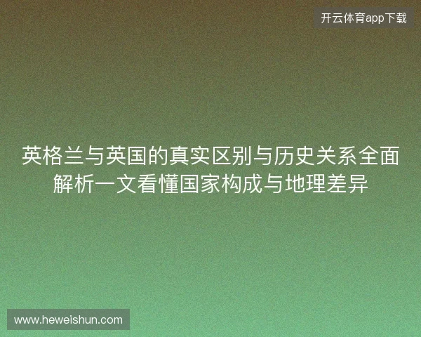 英格兰与英国的真实区别与历史关系全面解析一文看懂国家构成与地理差异